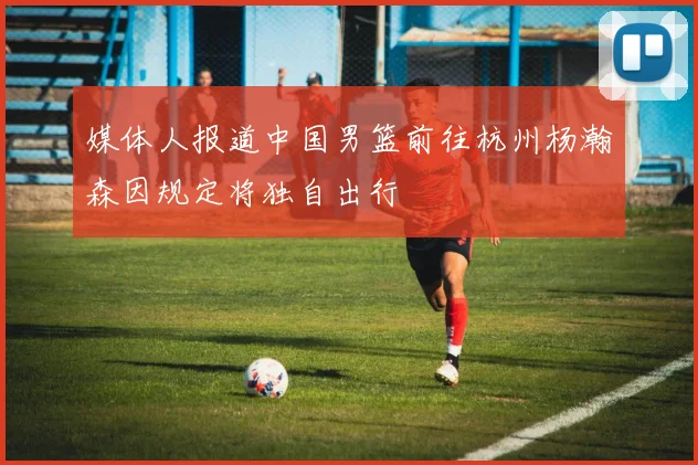 媒体人报道中国男篮前往杭州杨瀚森因规定将独自出行
