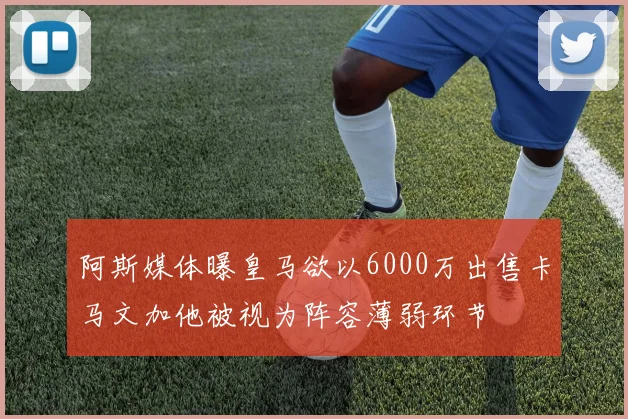 阿斯媒体曝皇马欲以6000万出售卡马文加他被视为阵容薄弱环节