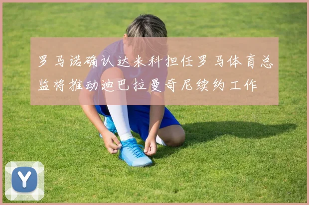 罗马诺确认达米科担任罗马体育总监将推动迪巴拉曼奇尼续约工作