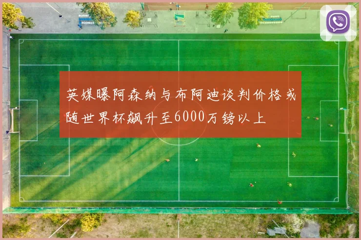 英媒曝阿森纳与布阿迪谈判价格或随世界杯飙升至6000万镑以上