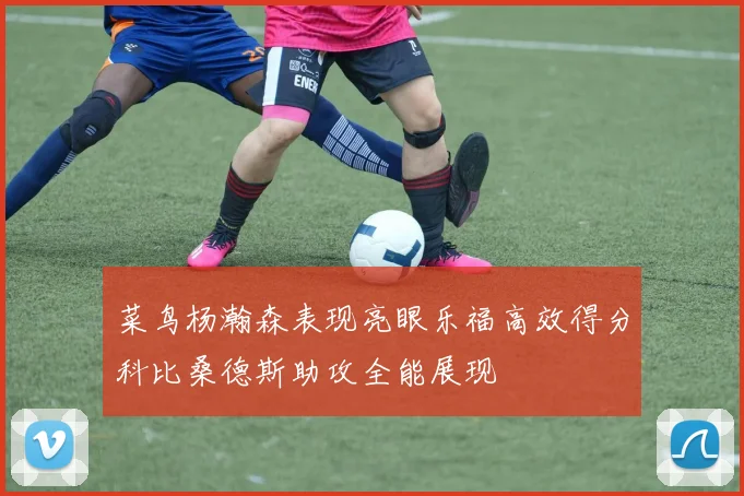 菜鸟杨瀚森表现亮眼乐福高效得分科比桑德斯助攻全能展现