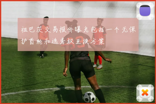 祖巴茨交易报价曝光包括一个无保护首轮和选秀权互换方案