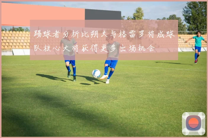 踢球者分析比朔夫与格雷罗将成球队核心大将获得更多出场机会