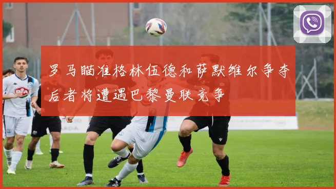 罗马瞄准格林伍德和萨默维尔争夺后者将遭遇巴黎曼联竞争