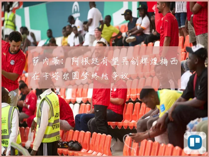 萨内蒂：阿根廷有望再创辉煌梅西在卡塔尔圆梦终结争议