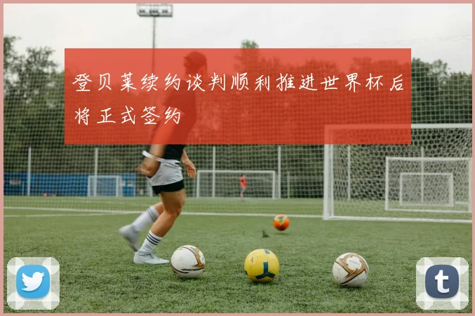 登贝莱续约谈判顺利推进世界杯后将正式签约