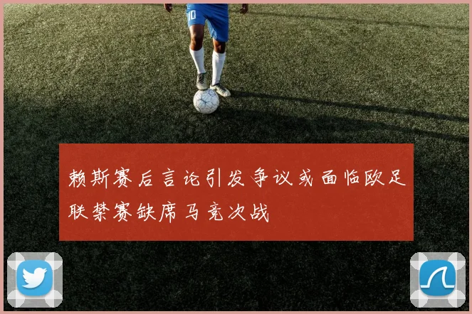 赖斯赛后言论引发争议或面临欧足联禁赛缺席马竞次战