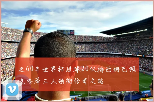 近60年世界杯进球20仅梅西姆巴佩克洛泽三人领衔传奇之路