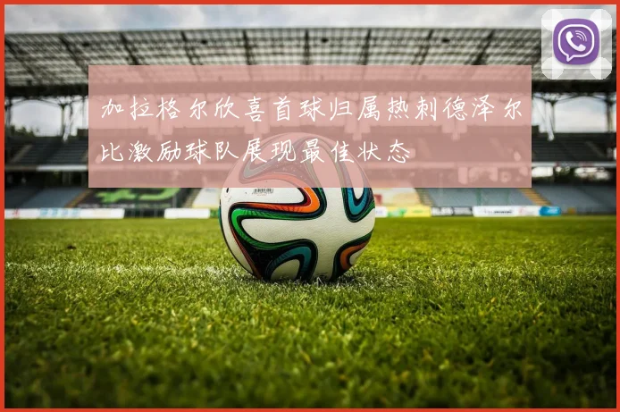 加拉格尔欣喜首球归属热刺德泽尔比激励球队展现最佳状态