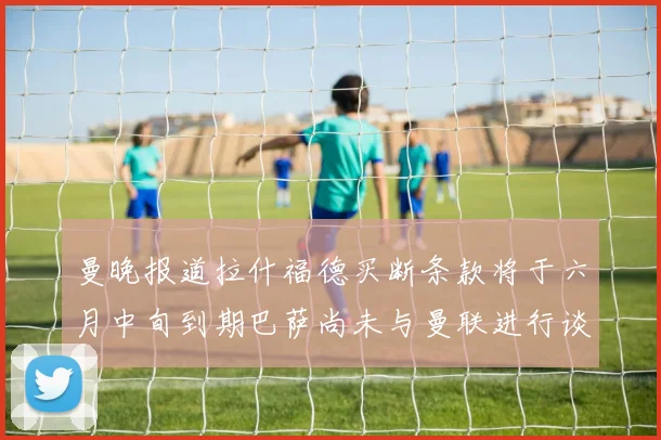 曼晚报道拉什福德买断条款将于六月中旬到期巴萨尚未与曼联进行谈判
