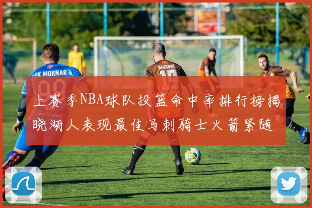上赛季NBA球队投篮命中率排行榜揭晓湖人表现最佳马刺骑士火箭紧随其后