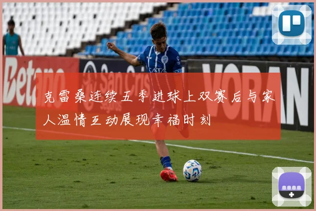 克雷桑连续五季进球上双赛后与家人温情互动展现幸福时刻