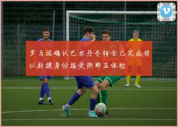 罗马诺确认巴尔丹齐转会已完成将以新援身份接受热那亚体检