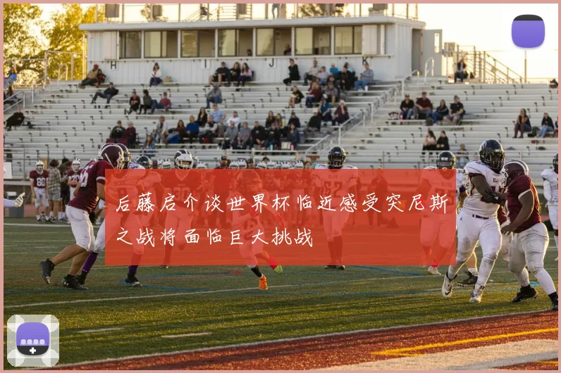 后藤启介谈世界杯临近感受突尼斯之战将面临巨大挑战