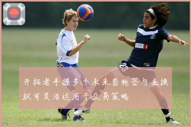 开拓者手握多个未来首轮签与互换权可灵活运用于交易策略