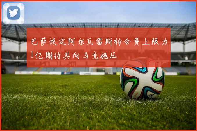 巴萨设定阿尔瓦雷斯转会费上限为1亿期待其向马竞施压