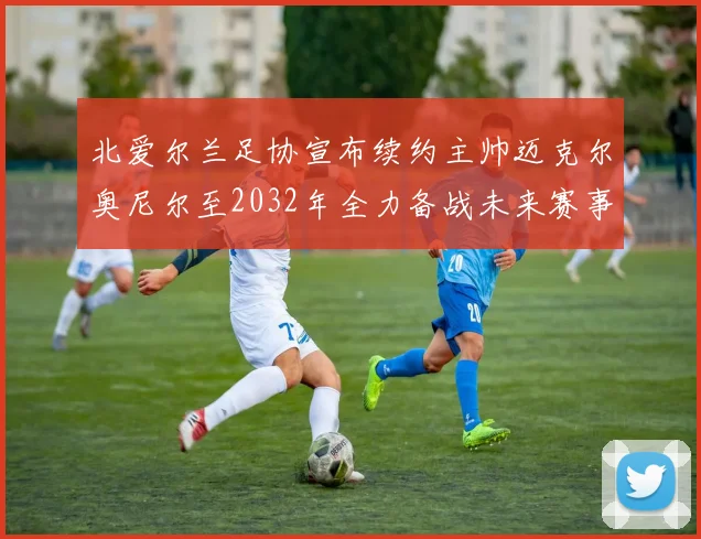 北爱尔兰足协宣布续约主帅迈克尔奥尼尔至2032年全力备战未来赛事