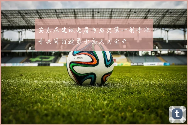 安东尼建议老詹与历史第一射手联手共同打造勇士式火力全开