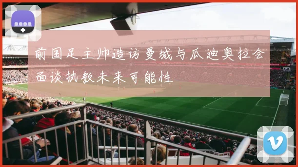 前国足主帅造访曼城与瓜迪奥拉会面谈执教未来可能性