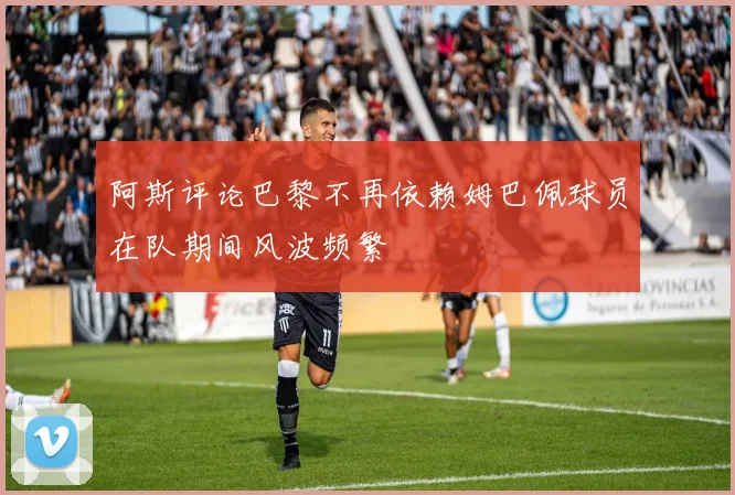 阿斯评论巴黎不再依赖姆巴佩球员在队期间风波频繁