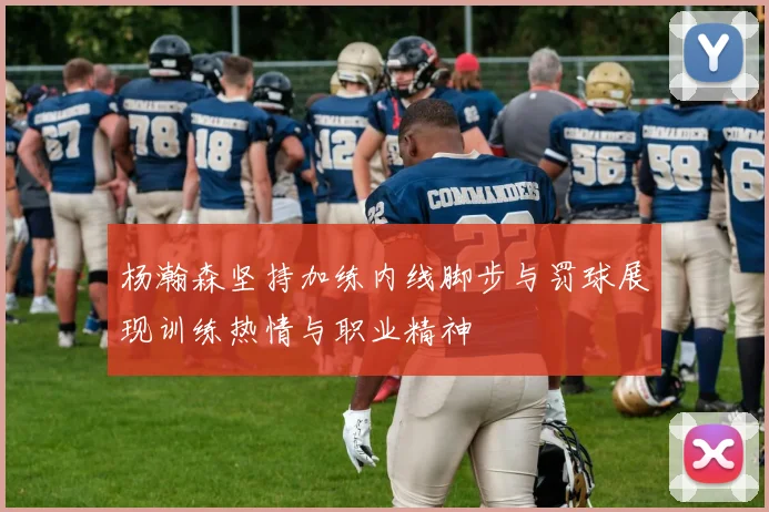 杨瀚森坚持加练内线脚步与罚球展现训练热情与职业精神