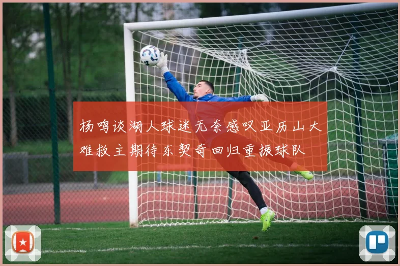 杨鸣谈湖人球迷无奈感叹亚历山大难救主期待东契奇回归重振球队