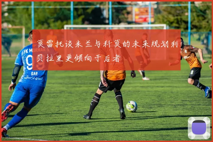 莫雷托谈米兰与科莫的未来规划利贝拉里更倾向于后者
