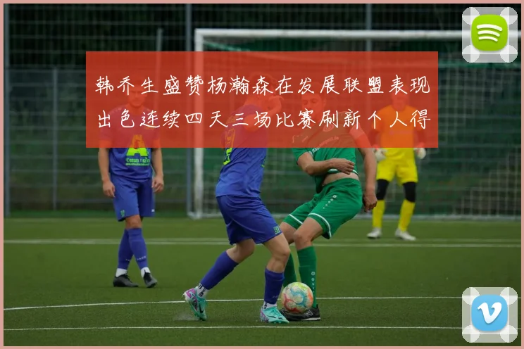 韩乔生盛赞杨瀚森在发展联盟表现出色连续四天三场比赛刷新个人得分与篮板纪录