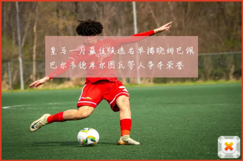 皇马一月最佳候选名单揭晓姆巴佩巴尔韦德库尔图瓦等人争夺荣誉