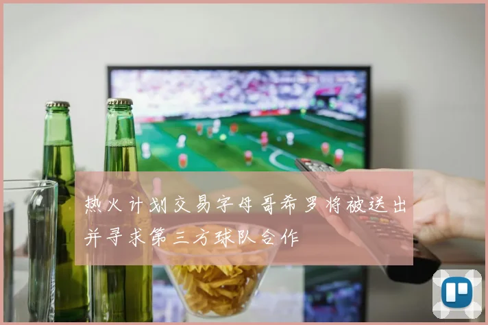 热火计划交易字母哥希罗将被送出并寻求第三方球队合作