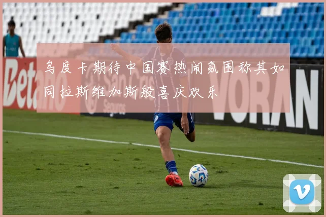 乌度卡期待中国赛热闹氛围称其如同拉斯维加斯般喜庆欢乐